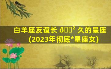 白羊座友谊长 🌲 久的星座(2023年彻底*
星座女)